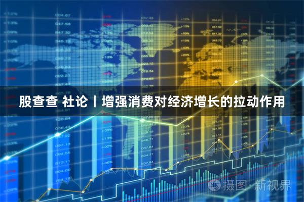 股查查 社论丨增强消费对经济增长的拉动作用