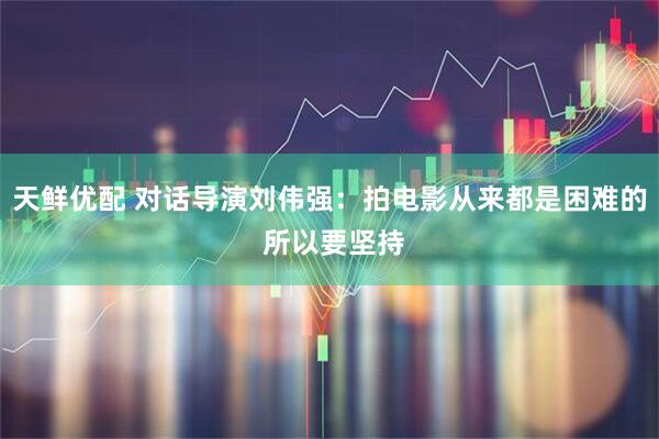 天鲜优配 对话导演刘伟强：拍电影从来都是困难的 所以要坚持