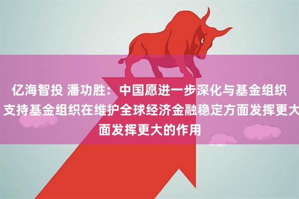 亿海智投 潘功胜：中国愿进一步深化与基金组织的合作 支持基金组织在维护全球经济金融稳定方面发挥更大的作用
