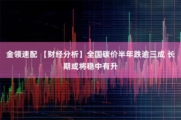 金领速配 【财经分析】全国碳价半年跌逾三成 长期或将稳中有升
