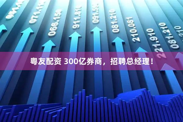 粤友配资 300亿券商，招聘总经理！