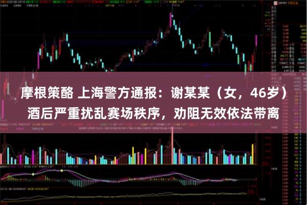 摩根策酪 上海警方通报：谢某某（女，46岁）酒后严重扰乱赛场秩序，劝阻无效依法带离