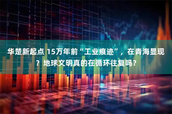华楚新起点 15万年前“工业痕迹”，在青海显现？地球文明真的在循环往复吗？
