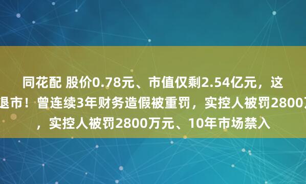 同花配 股价0.78元、市值仅剩2.54亿元，这家A股公司将被强制退市！曾连续3年财务造假被重罚，实控人被罚2800万元、10年市场禁入