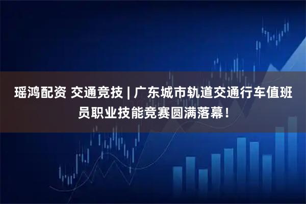 瑶鸿配资 交通竞技 | 广东城市轨道交通行车值班员职业技能竞赛圆满落幕！